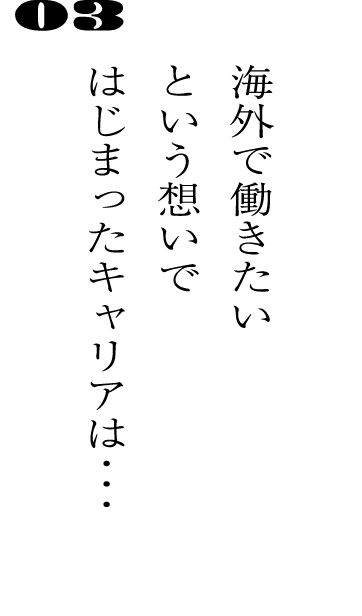 03海外で働きたいという想いではじまったキャリアは・・・