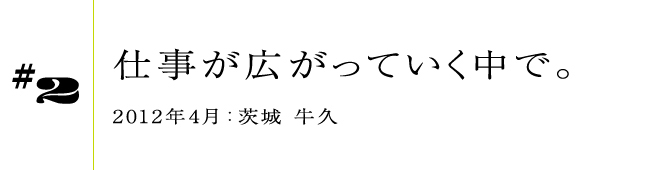 #2 仕事が広がっていく中で。2012年4月:茨城 牛久