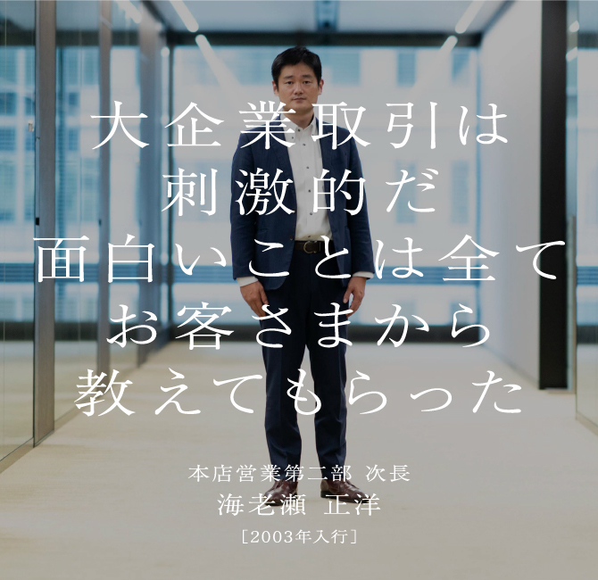 大企業取引は刺激的だ面白いことは全てお客さまから教えてもらった海老瀬 正洋本店営業第二部 次長［2003年入行］