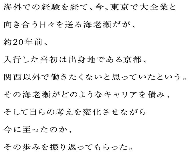 海外での経験を経て、今、東京で大企業と向き合う日々を送る海老瀬だが、約20年前、入行した当初は出身地である京都、関西以外で働きたくないと思っていたという。その海老瀬がどのようなキャリアを積み、そして自らの考えを変化させながら今に至ったのか、その歩みを振り返ってもらった。