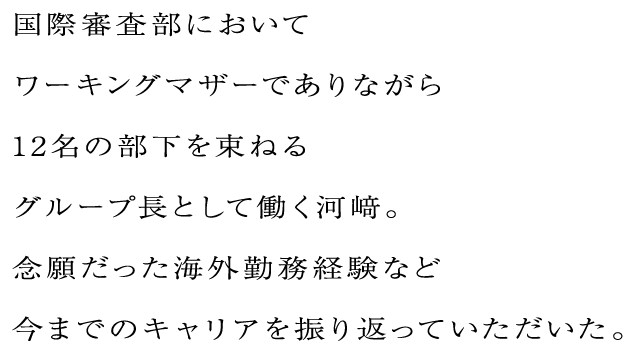 国際審査部においてワーキングマザーでありながら12名の部下を束ねるグループ長として働く河﨑。念願だった海外勤務経験など今までのキャリアを振り返っていただいた。