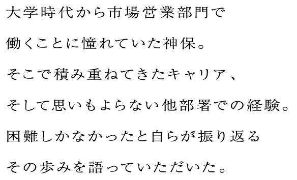 大学時代から市場営業部門で働くことに憧れていた神保。そこで積み重ねてきたキャリア、そして思いもよらない他部署での経験。困難しかなかったと自らが振り返るその歩みを語っていただいた。
