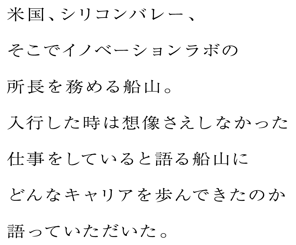 米国、シリコンバレー、そこでイノベーションラボの所長を務める船山。入行した時は想像さえしなかった仕事をしていると語る船山にどんなキャリアを歩んできたのか語っていただいた。