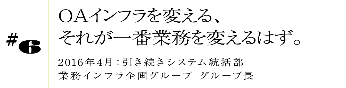 #6 2016年4月:引き続きシステム統括部 業務インフラ企画グループ グループ長OAインフラを変える、それが一番業務を変えるはず。