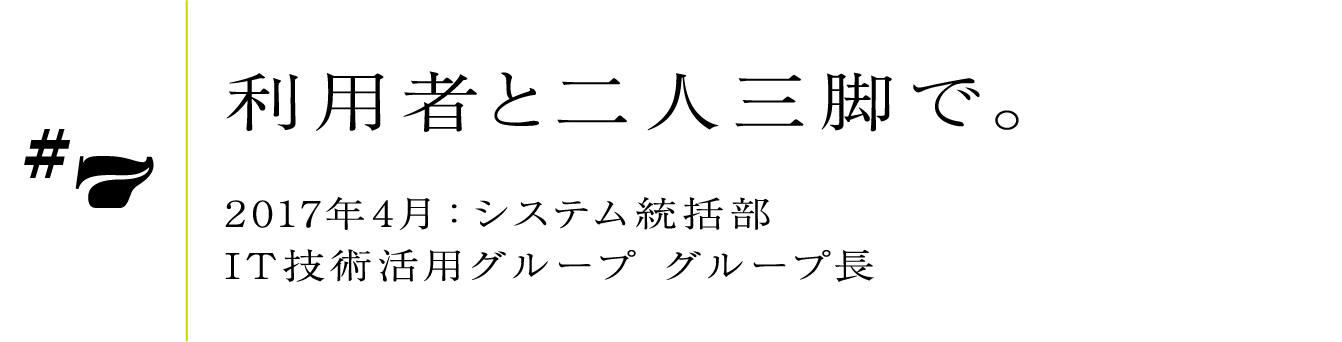 #7 2017年4月:システム統括部 IT技術活用グループ グループ長利用者と二人三脚で。