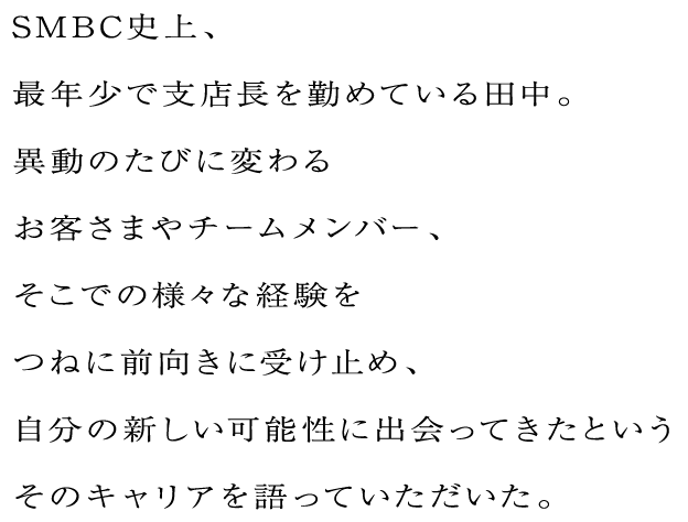 SMBC史上、最年少で支店長を勤めている田中。異動のたびに変わるお客さまやチームメンバー、そこでの様々な経験をつねに前向きに受け止め、自分の新しい可能性に出会ってきたというそのキャリアを語っていただいた。