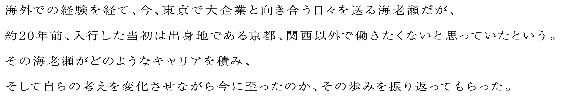 海外での経験を経て、今、東京で大企業と向き合う日々を送る海老瀬だが、約20年前、入行した当初は出身地である京都、関西以外で働きたくないと思っていたという。その海老瀬がどのようなキャリアを積み、そして自らの考えを変化させながら今に至ったのか、その歩みを振り返ってもらった。