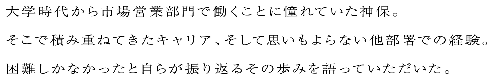大学時代から市場営業部門で働くことに憧れていた神保。そこで積み重ねてきたキャリア、そして思いもよらない他部署での経験。困難しかなかったと自らが振り返るその歩みを語っていただいた。