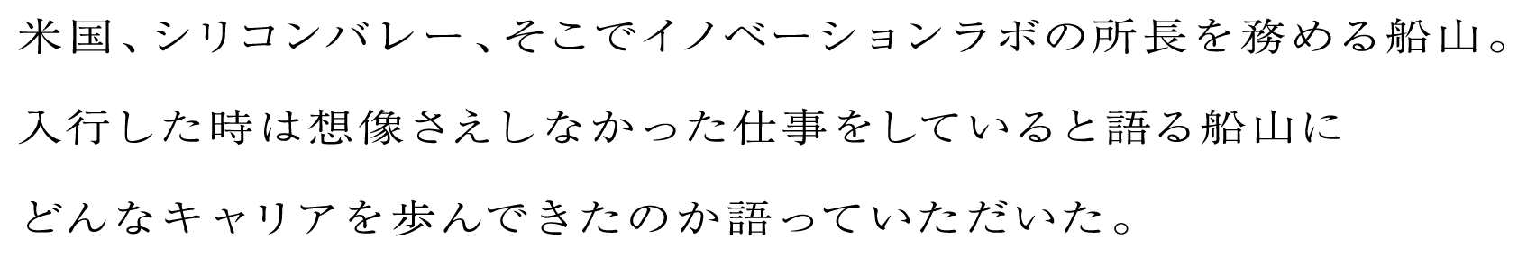 米国、シリコンバレー、そこでイノベーションラボの所長を務める船山。入行した時は想像さえしなかった仕事をしていると語る船山にどんなキャリアを歩んできたのか語っていただいた。