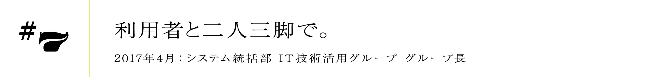 #7 2017年4月:システム統括部 IT技術活用グループ グループ長利用者と二人三脚で。