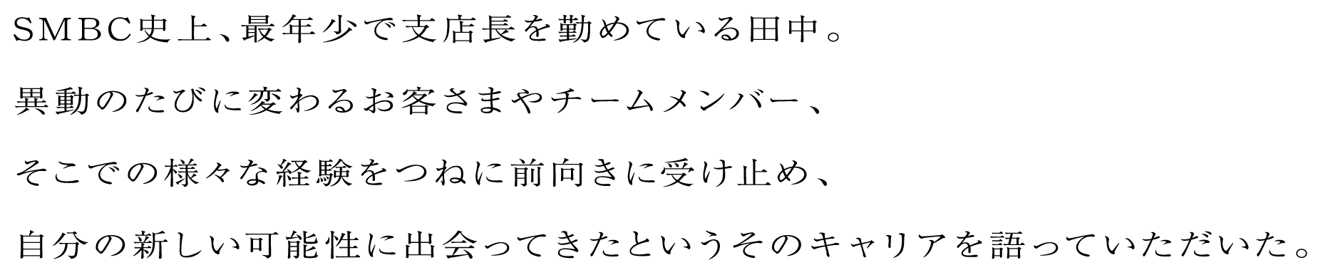 SMBC史上、最年少で支店長を勤めている田中。異動のたびに変わるお客さまやチームメンバー、そこでの様々な経験をつねに前向きに受け止め、自分の新しい可能性に出会ってきたというそのキャリアを語っていただいた。