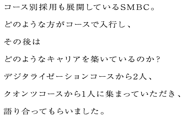 コース別採用も展開しているSMBC。どのような方がコースで入行し、その後はどのようなキャリアを築いているのか？デジタライゼーションコースから2人、クオンツコースから1人に集まっていただき、語り合ってもらいました。
