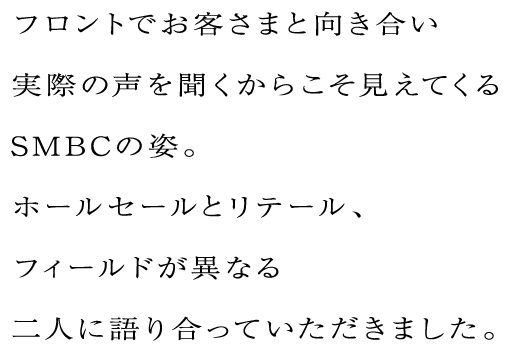 フロントでお客さまと向き合い実際の声を聞くからこそ見えてくるSMBCの姿。ホールセールとリテール、フィールドが異なる二人に語り合っていただきました。
