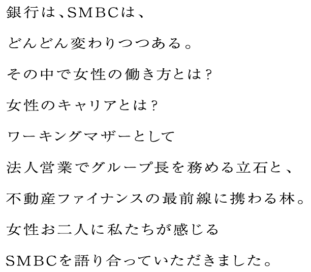 銀行は、SMBCは、どんどん変わりつつある。その中で女性の働き方とは？女性のキャリアとは？ワーキングマザーとして法人営業でグループ長を務める立石と、不動産ファイナンスの最前線に携わる林。女性お二人に私たちが感じるSMBCを語り合っていただきました。