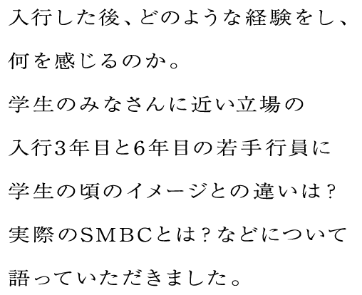 入行した後、どのような経験をし、何を感じるのか。学生のみなさんに近い立場の入行3年目と6年目の若手行員に学生の頃のイメージとの違いは？実際のSMBCとは？などについて語っていただきました。