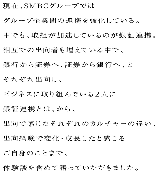 現在、SMBCグループではグループ企業間の連携を強化している。中でも、取組が加速しているのが銀証連携。相互での出向者も増えている中で、銀行から証券へ、証券から銀行へ、とそれぞれ出向し、ビジネスに取り組んでいる２人に銀証連携とは、から、出向で感じたそれぞれのカルチャーの違い、出向経験で変化・成長したと感じるご自身のことまで、体験談を含めて語っていただきました。
