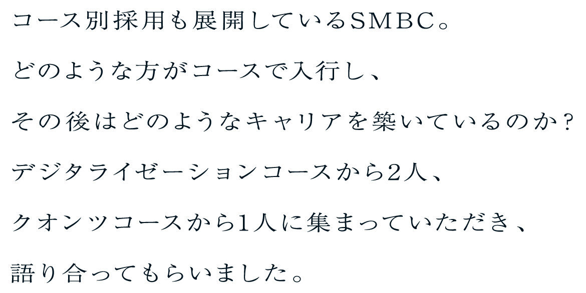 コース別採用も展開しているSMBC。どのような方がコースで入行し、その後はどのようなキャリアを築いているのか？デジタライゼーションコースから2人、クオンツコースから1人に集まっていただき、語り合ってもらいました。