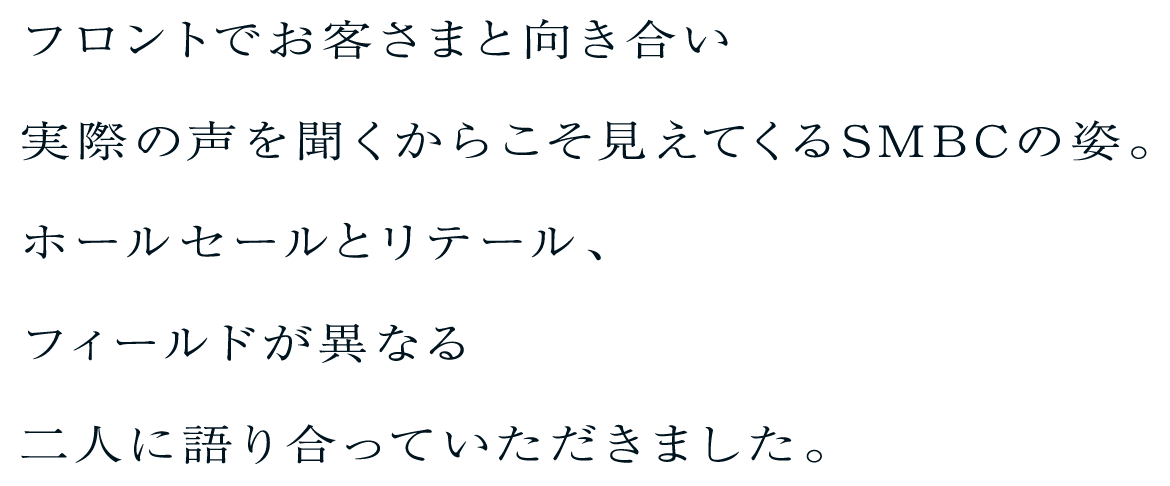 フロントでお客さまと向き合い実際の声を聞くからこそ見えてくるSMBCの姿。ホールセールとリテール、フィールドが異なる二人に語り合っていただきました。