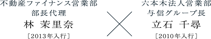林 茉里奈不動産ファイナンス営業部部長代理［2013年入行］立石 千尋六本木法人営業部与信グループ長［2010年入行］