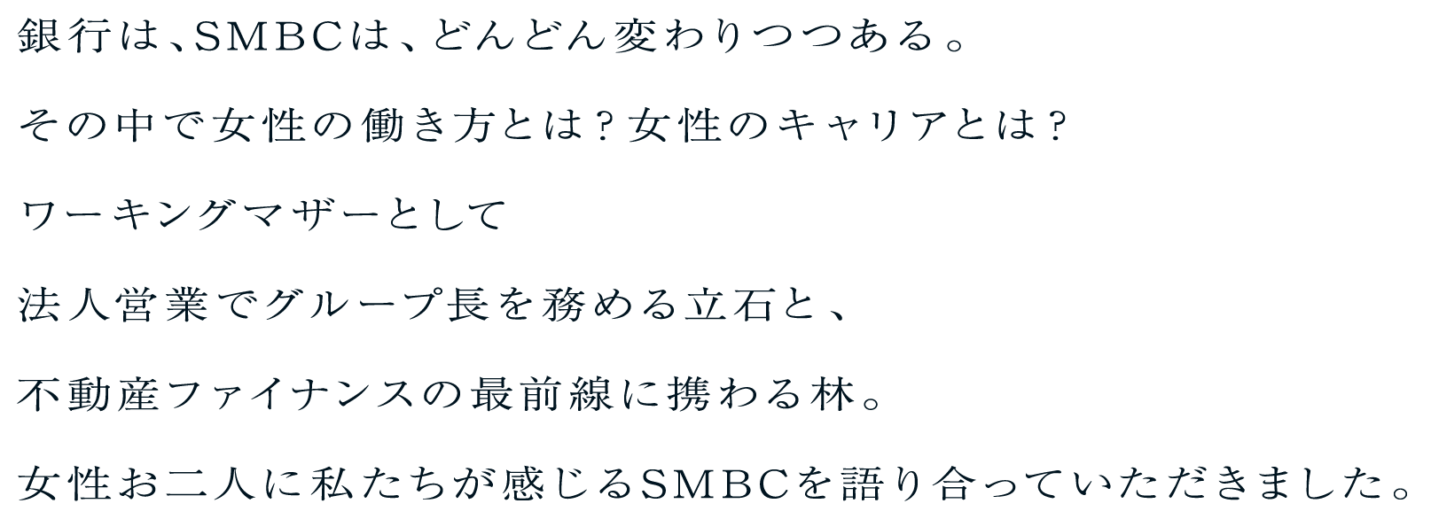 銀行は、SMBCは、どんどん変わりつつある。その中で女性の働き方とは？女性のキャリアとは？ワーキングマザーとして法人営業でグループ長を務める立石と、不動産ファイナンスの最前線に携わる林。女性お二人に私たちが感じるSMBCを語り合っていただきました。