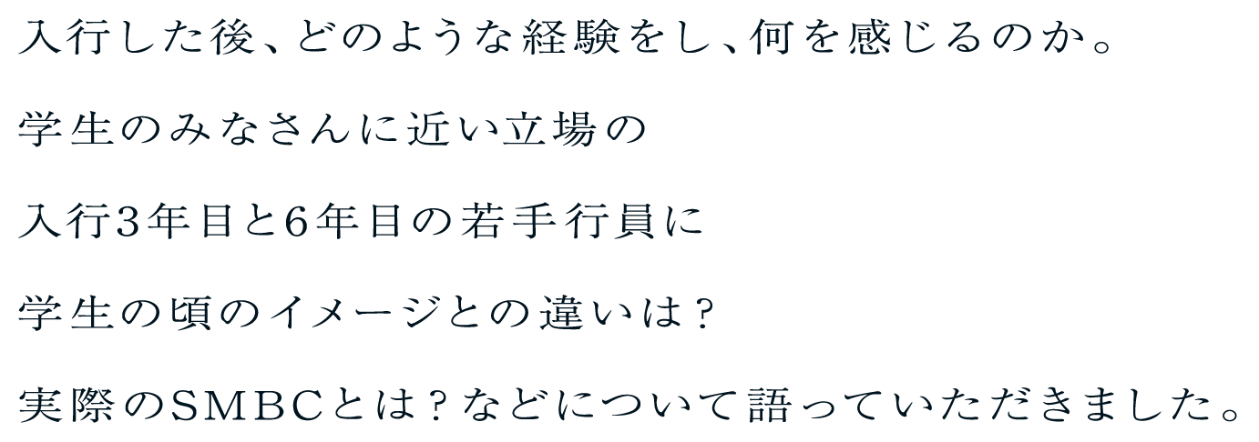 入行した後、どのような経験をし、何を感じるのか。学生のみなさんに近い立場の入行3年目と6年目の若手行員に学生の頃のイメージとの違いは？実際のSMBCとは？などについて語っていただきました。