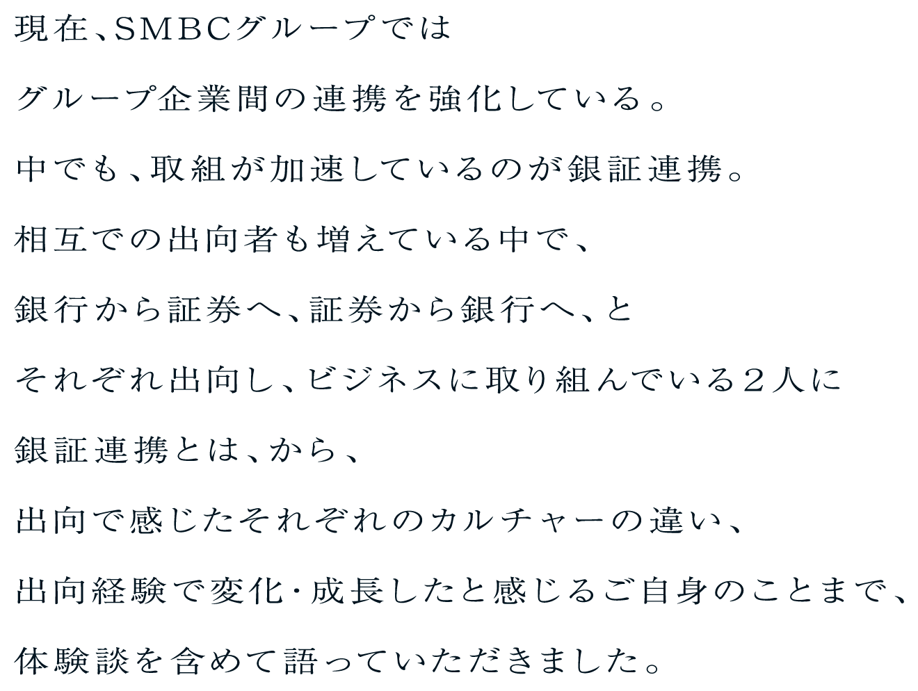 現在、SMBCグループではグループ企業間の連携を強化している。中でも、取組が加速しているのが銀証連携。相互での出向者も増えている中で、銀行から証券へ、証券から銀行へ、とそれぞれ出向し、ビジネスに取り組んでいる２人に銀証連携とは、から、出向で感じたそれぞれのカルチャーの違い、出向経験で変化・成長したと感じるご自身のことまで、体験談を含めて語っていただきました。