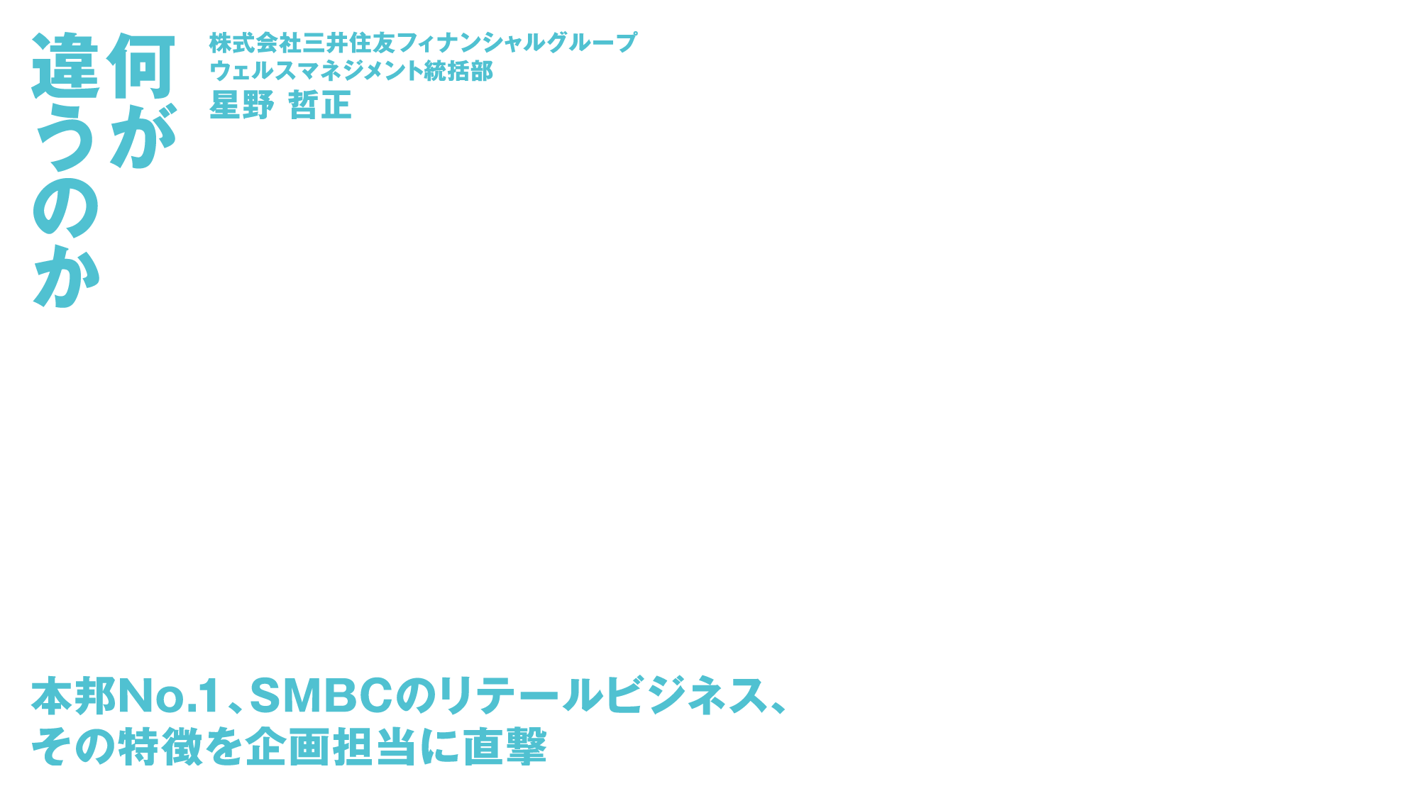 何が違うのか 株式会社三井住友フィナンシャルグループウェルスマネジメント統括部星野 哲正 本邦No.1、SMBCのリテールビジネス、その特徴を企画担当に直撃