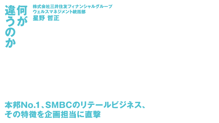 何が違うのか 株式会社三井住友フィナンシャルグループウェルスマネジメント統括部星野 哲正 本邦No.1、SMBCのリテールビジネス、その特徴を企画担当に直撃