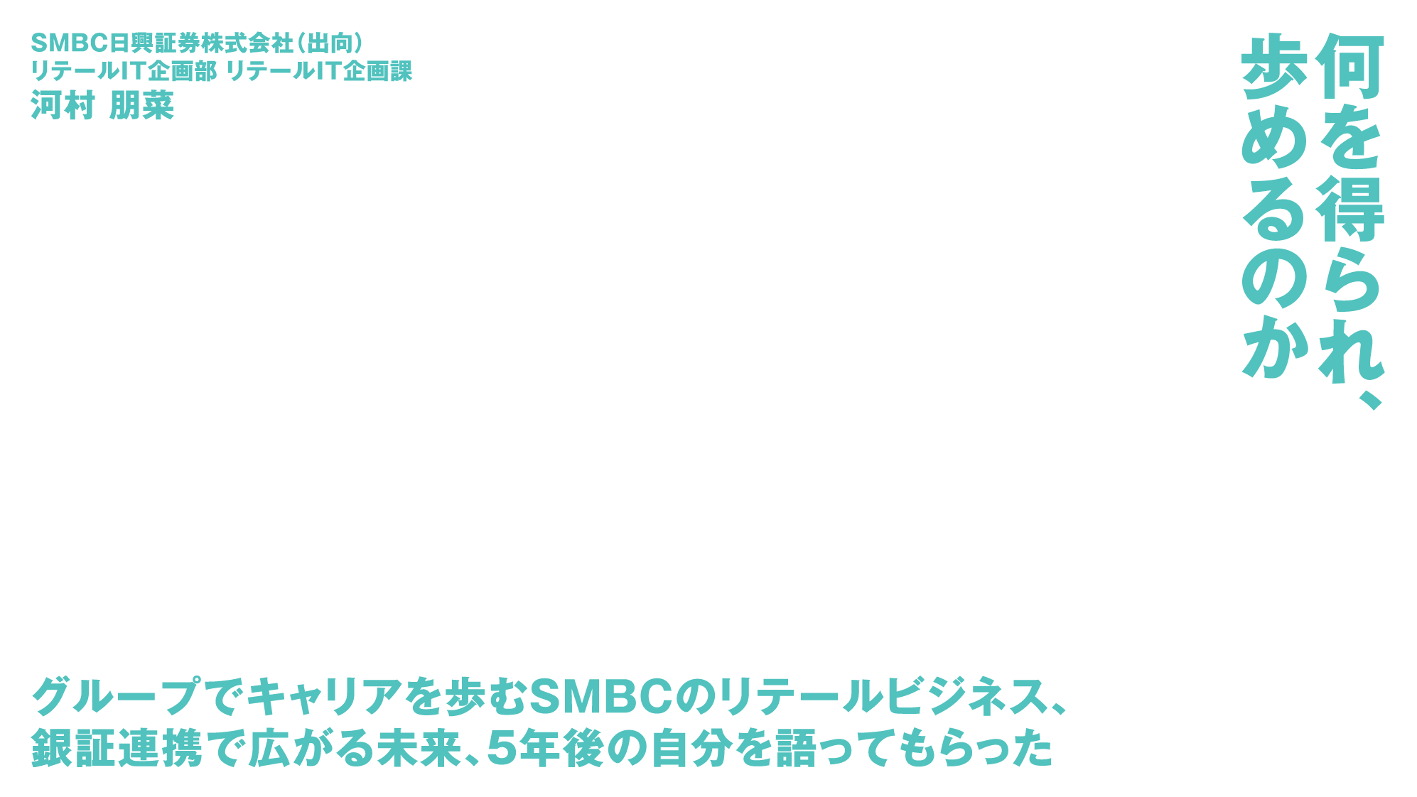 SMBC日興証券株式会社（出向）リテールIT企画部 リテールIT企画課 河村 朋菜 何を得られ、歩めるのか グループでキャリアを歩むSMBCのリテールビジネス、銀証連携で広がる未来、5年後の自分を語ってもらった