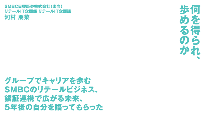 SMBC日興証券株式会社（出向）リテールIT企画部 リテールIT企画課 河村 朋菜 何を得られ、歩めるのか グループでキャリアを歩むSMBCのリテールビジネス、銀証連携で広がる未来、5年後の自分を語ってもらった