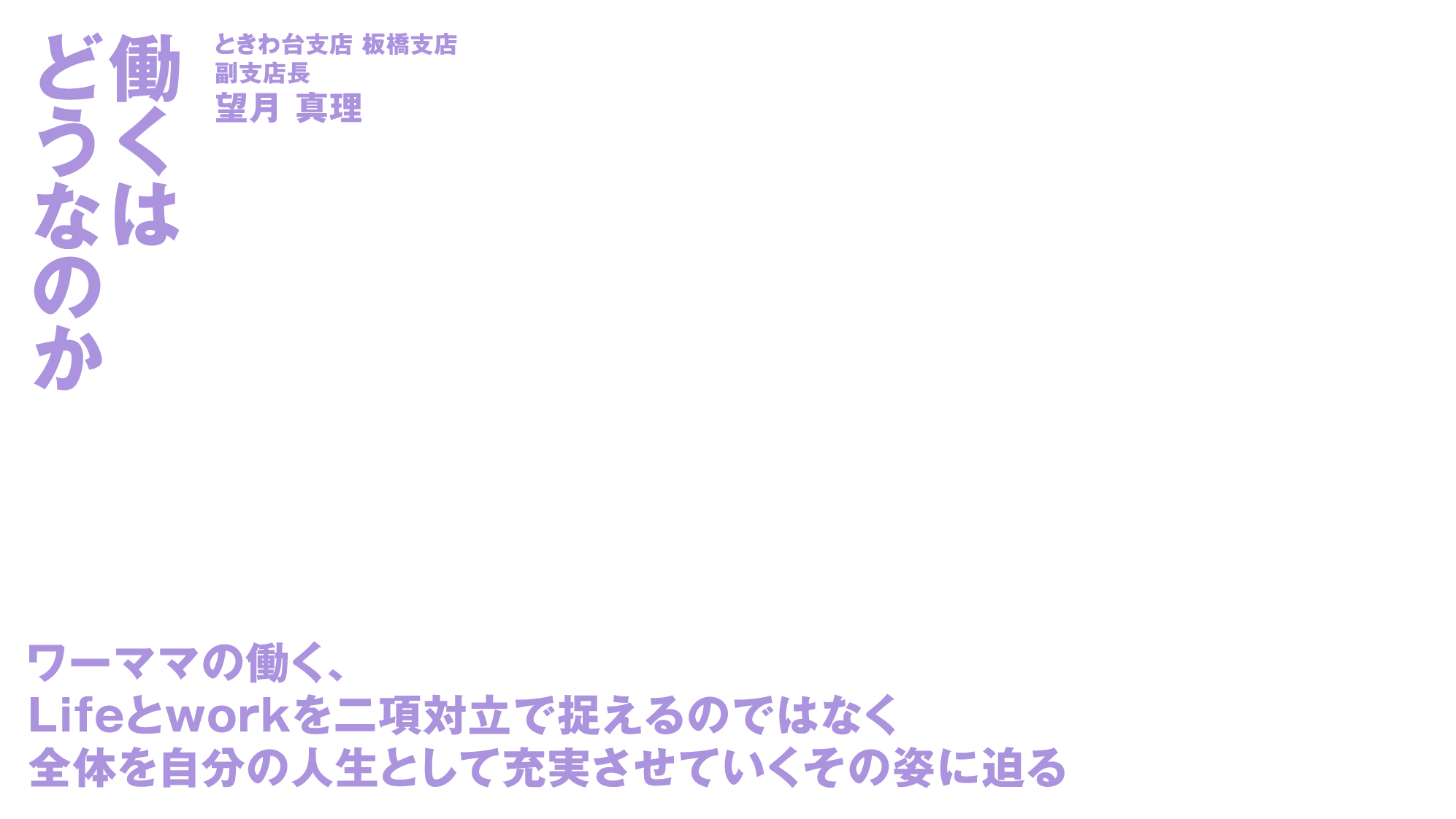 働くはどうなのか ときわ台支店 板橋支店 副支店長望月 真理 ワーママの働く、Lifeとworkを二項対立で捉えるのではなく 全体を自分の人生として充実させていくその姿に迫る