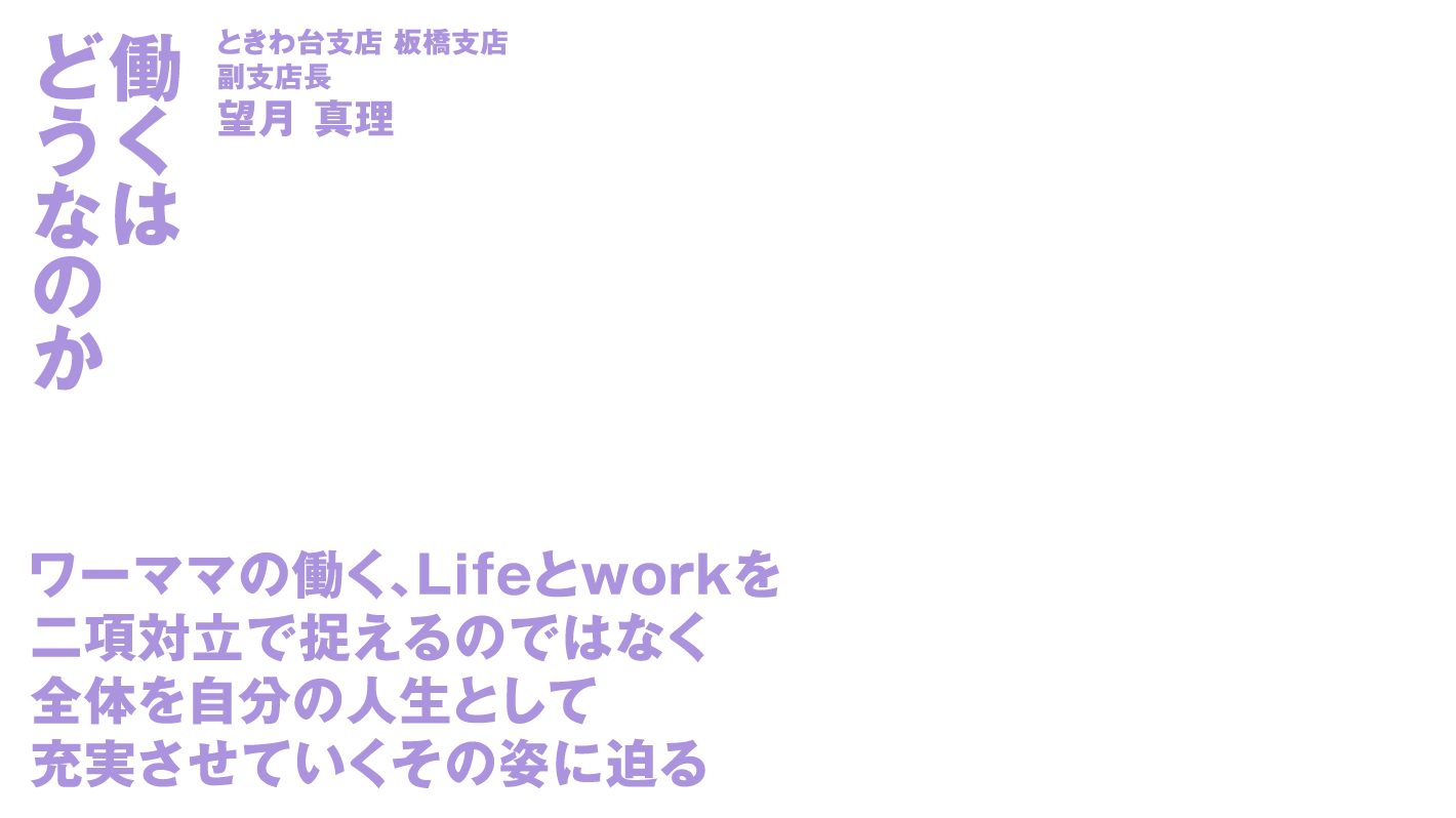 働くはどうなのか ときわ台支店 板橋支店 副支店長望月 真理 ワーママの働く、Lifeとworkを二項対立で捉えるのではなく 全体を自分の人生として充実させていくその姿に迫る