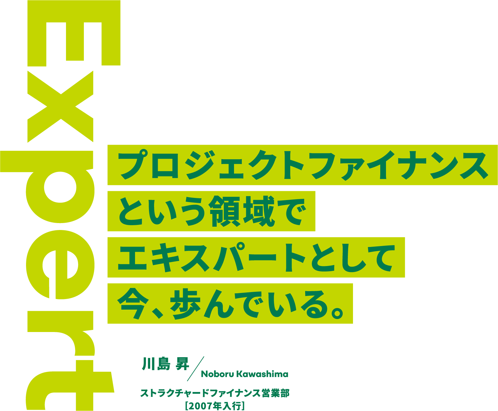Expert プロジェクトファイナンスという領域でエキスパートとして今、歩んでいる。 川島 昇 Noboru Kawashima ストラクチャードファイナンス営業部［2007年入行］