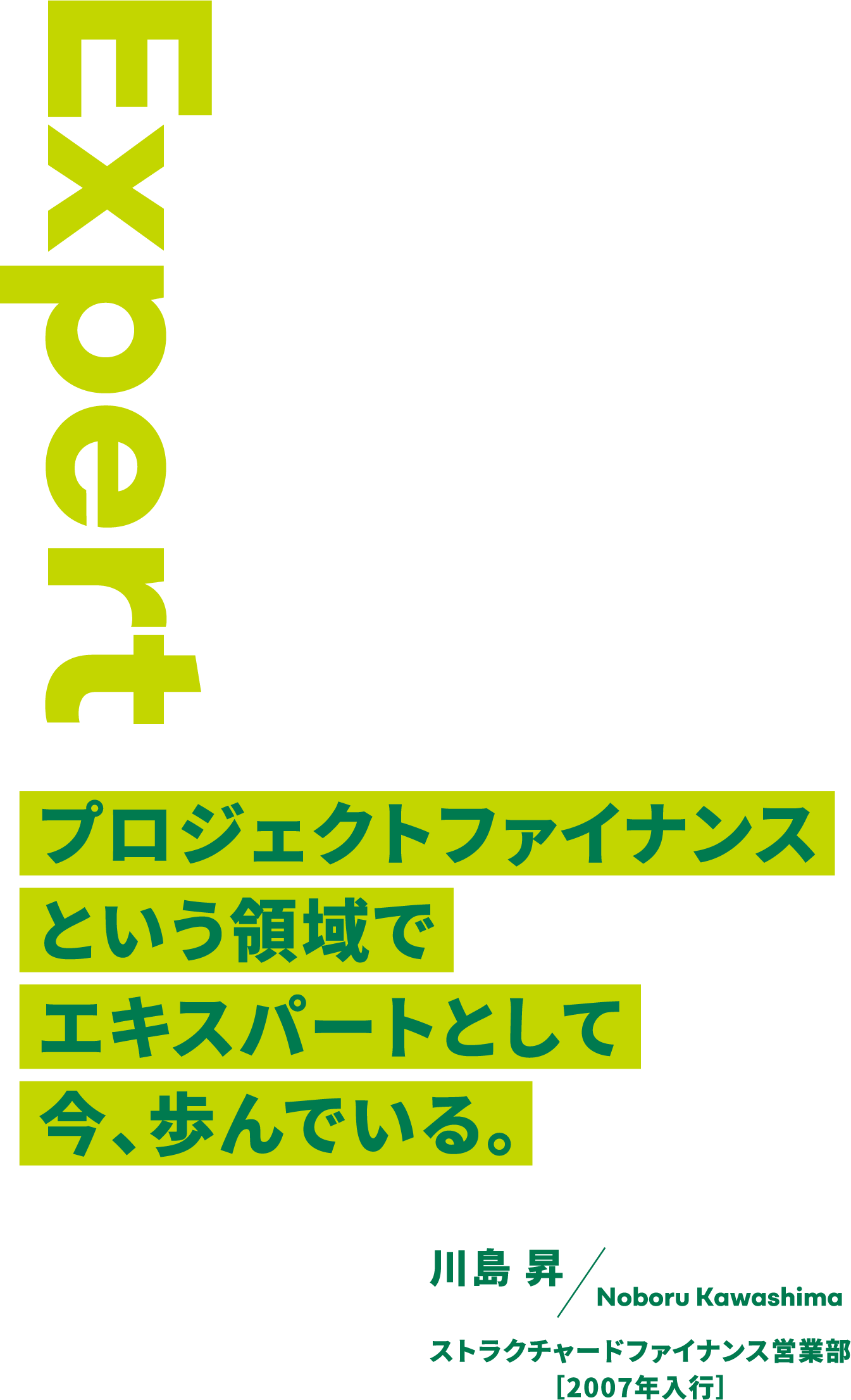 Expert プロジェクトファイナンスという領域でエキスパートとして今、歩んでいる。 川島 昇 Noboru Kawashima ストラクチャードファイナンス営業部［2007年入行］