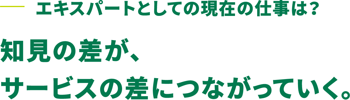 エキスパートとしての現在の仕事は？知見の差が、サービスの差につながっていく。