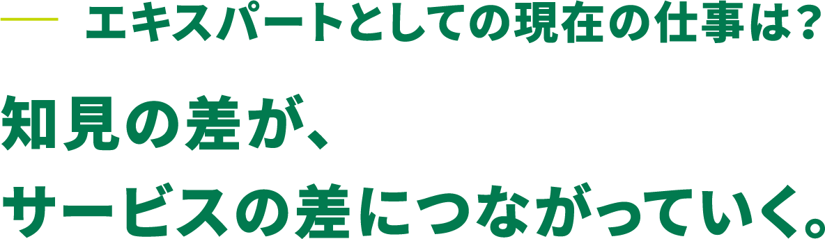 エキスパートとしての現在の仕事は？知見の差が、サービスの差につながっていく。