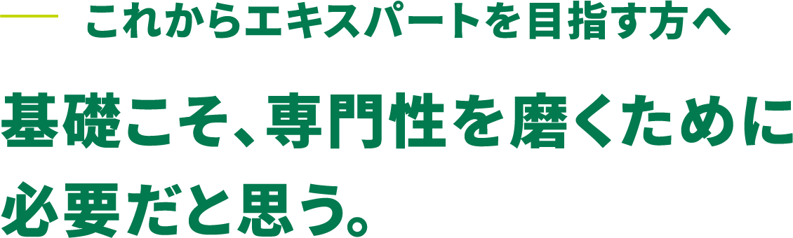 これからエキスパートを目指す方へ 基礎こそ、専門性を磨くために必要だと思う。