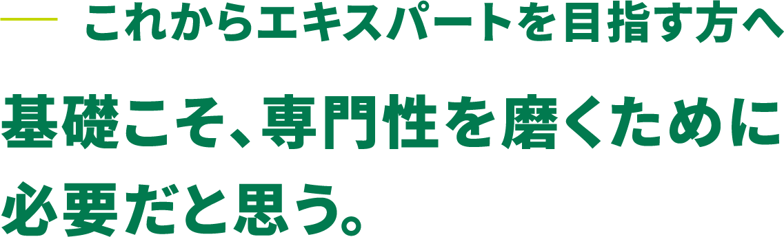 これからエキスパートを目指す方へ 基礎こそ、専門性を磨くために必要だと思う。