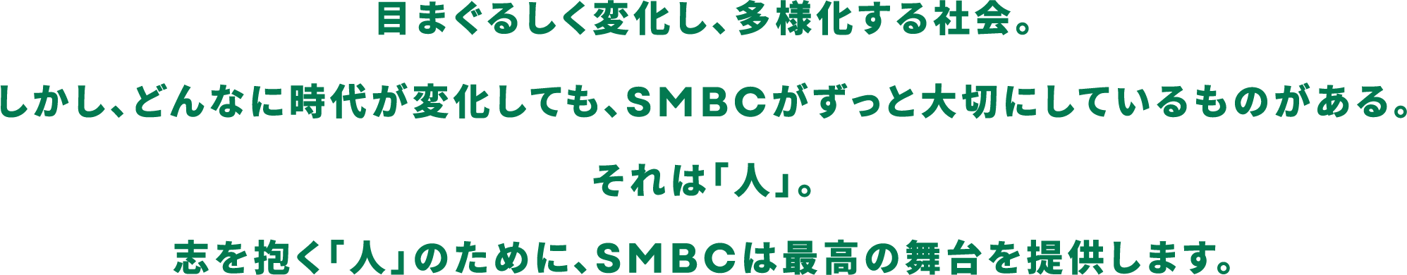 目まぐるしく変化し、多様化する社会。しかし、どんなに時代が変化しても、SMBCがずっと大切にしているものがある。それは「人」。志を抱く「人」のために、SMBCは最高の舞台を提供します。