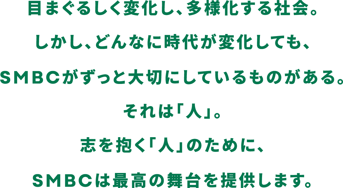 目まぐるしく変化し、多様化する社会。しかし、どんなに時代が変化しても、SMBCがずっと大切にしているものがある。それは「人」。志を抱く「人」のために、SMBCは最高の舞台を提供します。