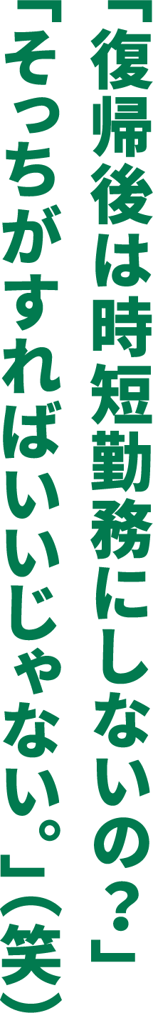 「復帰後は時短勤務にしないの？」「そっちがすればいいじゃない。」（笑）