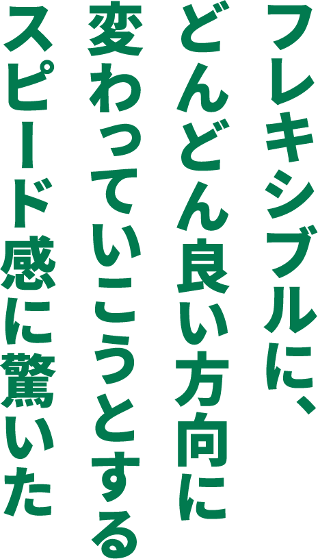 フレキシブルに、どんどん良い方向に変わっていこうとするスピード感に驚いた