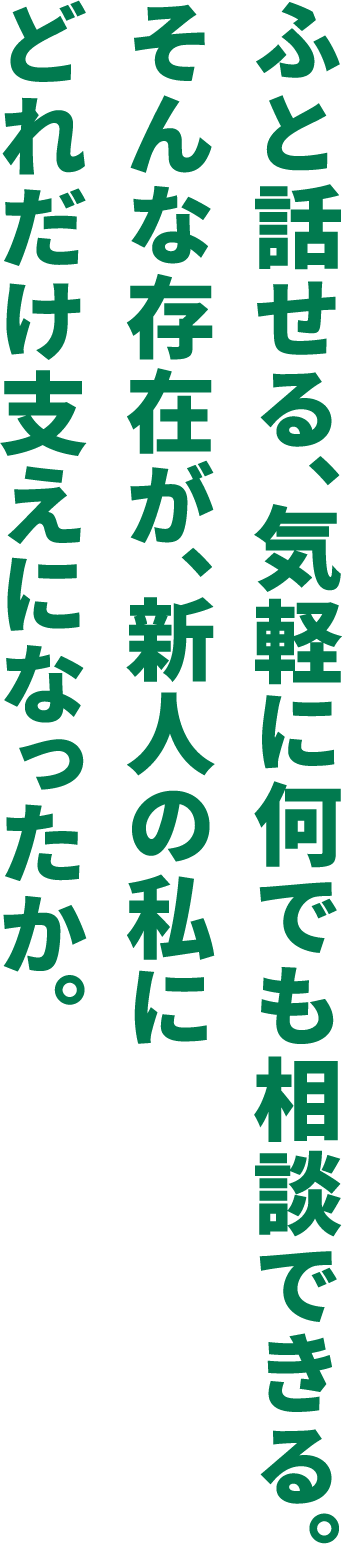 ふと話せる、気軽に何でも相談できる。そんな存在が、新人の私にどれだけ支えになったか。