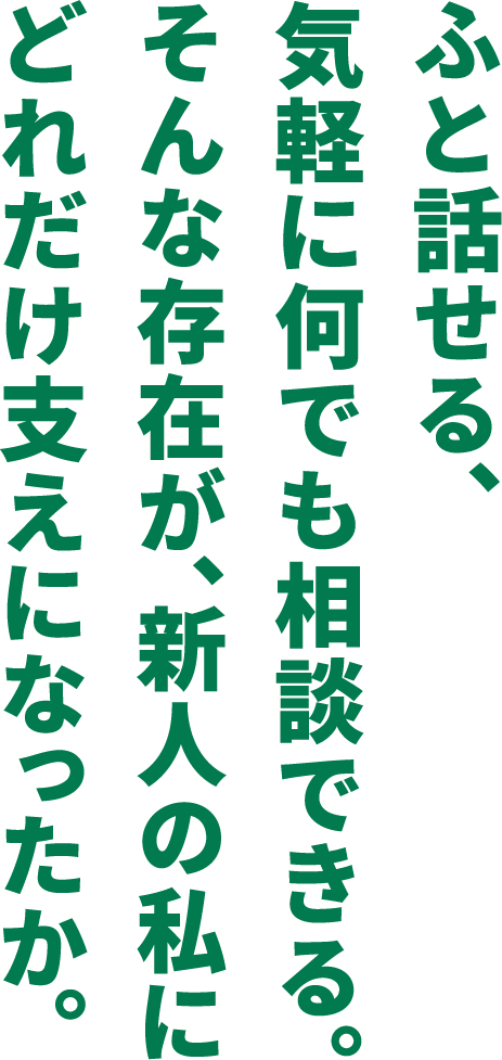 ふと話せる、気軽に何でも相談できる。そんな存在が、新人の私にどれだけ支えになったか。