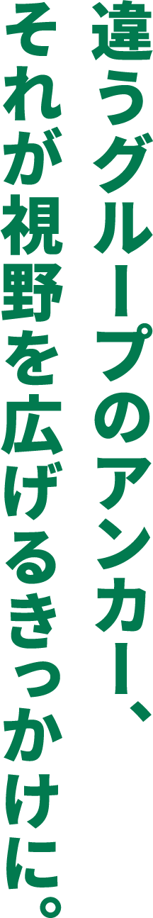 違うグループのアンカー、それが視野を広げるきっかけに。