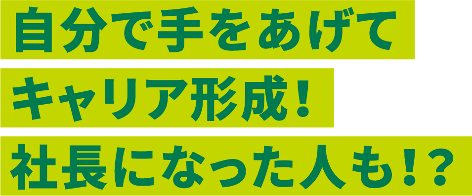 自分で手をあげてキャリア形成！社長になった人も！？