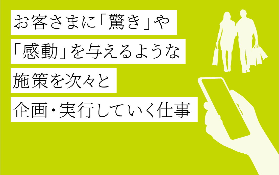 お客さまに「驚き」や「感動」を与えるような施策を次々と企画・実行していく仕事