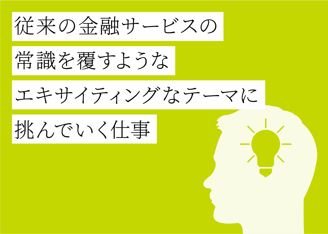 従来の金融サービスの常識を覆すようなエキサイティングなテーマに挑んでいく仕事