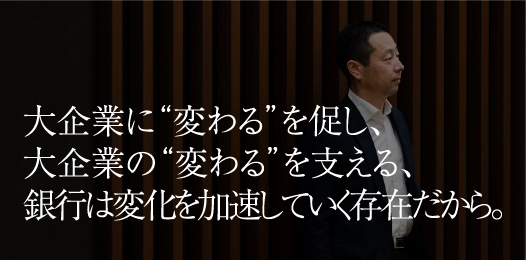 大企業に“変わる”を促し、大企業の“変わる”を支える、銀行は変化を加速していく存在だから。