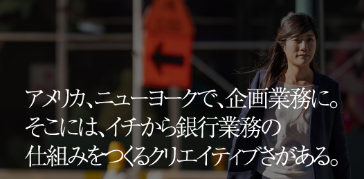 アメリカ、ニューヨークで、企画業務に。そこには、イチから銀行業務の仕組みをつくるクリエイティブさがある。